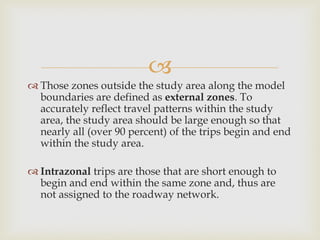 
 Those zones outside the study area along the model
boundaries are defined as external zones. To
accurately reflect travel patterns within the study
area, the study area should be large enough so that
nearly all (over 90 percent) of the trips begin and end
within the study area.
 Intrazonal trips are those that are short enough to
begin and end within the same zone and, thus are
not assigned to the roadway network.
 