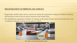  REGISTRATION NUMBER PLATE SURVEY:
 Registration number plate survey consists of noting the registration numbers of vehicles entering
and leaving an area at survey points located on the cordon lines
 By matching the registration numbers of vehicles at the point of entry and exit from the area, one
is enabled to identify 2 points on the path of vehicle
Fig. Sensor based number plate survey
 