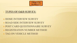  TYPES OF O&D SURVEY:
 HOME INTERVIEW SURVEY
 ROAD SIDE INTERVIEW SURVEY
 POST CARD QUESTIONNAIRE SURVEY
 REGISTRATION NUMBER METHOD
 TAG ON VEHICLE METHOD
 