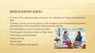 HOME INTERVIEW SURVEY
 It is one of the important type of surveys for collection of origin and destination
data.
 It mainly focuses on travel pattern of the residents of the household and general
characteristics of the household influencing trip making
 The information on travel pattern includes:
 Travel pattern includes number of trips made
 Their origin and destination
 Purpose of trip
 Travel mode
 Time of departure and arrival
 