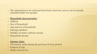  The information to be collected from home interview survey can be broadly
classified under two groups:
 Household characteristics:
 Address
 Size of household.
 Age and sex of household.
 Earning members
 Number of motor vehicles owned.
 Household income
 Journey data:
 All journey made during the pervious 24 hour period.
 Purpose of trip.
 Mode of travel etc.
 