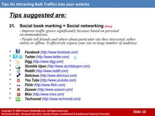 Tips suggested are:   21. Social book marking + Social networking   [Free] - Improve traffic grows significantly because based on personal recommendations.  - People tell friends and others about particular site they interested, either online or offline. It effectively expose your site to large number of audience.   *  Facebook  ( http://www.facebook.com ) * Twitter  ( http://www.twitter.com )   * Digg  ( http://www.digg.com ) * Stumble Upon  ( http://www.stumbleupon.com ) * Reddit  ( http:// www.reddit.com ) * Delicious  ( http://www.delicious.com ) * You Tube  ( http://www.youtube.com ) * Flickr  ( http:// www.flickr.com ) * Zooomr  ( http:// www.zooomr.com ) * Mixx  ( http:// www.mixx.com ) * Technorati  ( http:// www.technorati.com ) 