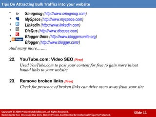 *  Smugmug  ( http:// www.smugmug.com ) * MySpace  ( http:// www.myspace.com ) * LinkedIn  ( http:// www.linkedin.com ) * DisQus  ( http://www.disquss.com ) * Blogger Unite  ( http://www.bloggersunite.org ) * Blogger  ( http:// www.blogger.com / ) And many more…….. 22. YouTube.com: Video SEO   [Free] Used YouTube.com to post your content for free to gain more in/out bound links to your website. 23. Remove broken links   [Free] Check for presence of broken links can drive users away from your site 