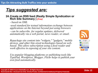 Tips suggested are: 24. Create an RSS feed (Really Simple Syndication or Rich Site Summary )  [Free] - based on XML -used standard for textual information exchange between applications on the Internet beyond just using browsers  - can be subscribe  for regular updates, delivered automatically via a web portal, news reader, or email.  Repackage site content into "widgets," "gadgets," mobile devices, and other bite-sized technologies based on web-based. This allow subscription using a feed reader and work effective in exposing of your site content. Use popular blogging platforms or publishing tools like TypePad, Wordpress, Blogger, Flickr helps to publish your own feed automatically. 