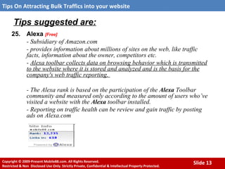 Tips suggested are: 25. Alexa  [Free] - Subsidiary of Amazon.com - provides information about millions of sites on the web, like traffic facts, information about the owner, competitors etc.  -  Alexa toolbar collects data on browsing behavior which is transmitted to the website where it is stored and analyzed and is the basis for the company's web traffic reporting.  - The Alexa rank is based on the participation of the  Alexa  Toolbar community and measured only according to the amount of users who’ve visited a website with the  Alexa  toolbar installed.  - Reporting on traffic health can be review and gain traffic by posting ads on Alexa.com 