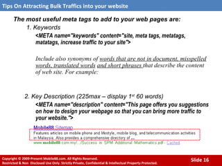 The most useful meta tags to add to your web pages are: 1. Keywords <META name="keywords" content="site, meta tags, metatags, matatags, increase traffic to your site"> Include also synonyms of  words that are not in document, misspelled words, translated words   and short phrases  that describe the content of web site. For example:  2. Key Description (225max – display 1 st  60 words) <META name="description" content="This page offers you suggestions on how to design your webpage so that you can bring more traffic to your website."> 