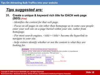 Tips suggested are: 31. Create a unique & keyword rich title for EACH web page (SEO)  [Free] - Identifies the content for that web page.  - Focus on all pages in site other than homepage as in some case people enter your web site on a page buried within your site, rather from homepage. - For most search engines, <title></title> become the hyperlink to navigate to your site.  - help visitors identify whether or not the content is what they are looking for.   