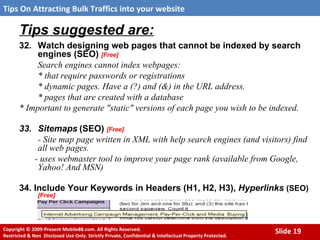 Tips suggested are: 32. Watch designing web pages that cannot be indexed by search engines (SEO)  [Free] Search engines cannot index webpages: * that require passwords or registrations  * dynamic pages. Have a (?) and (&) in the URL address.  * pages that are created with a database  * Important to generate "static" versions of each page you wish to be indexed.   33.  Sitemaps   (SEO)  [Free] - Site map page written in XML with help search engines (and visitors) find all web pages. - uses webmaster tool to improve your page rank (available from Google, Yahoo! And MSN) 34. Include Your Keywords in Headers (H1, H2, H3),  Hyperlinks   (SEO)   [Free] 