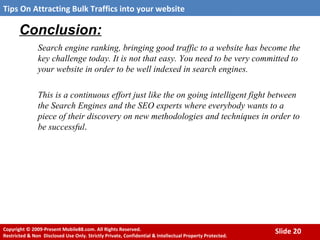 Conclusion: Search engine ranking, bringing good traffic to a website has become the key challenge today. It is not that easy. You need to be very committed to your website in order to be well indexed in search engines.  This is a continuous effort just like the on going intelligent fight between the Search Engines and the SEO experts where everybody wants to a piece of their discovery on new methodologies and techniques in order to be successful . 
