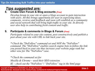 Tips suggested are: 8. Create Own Forum & Blog accounts  [Free] Develop forum in your site or open a blogs account to gain interaction with users. All this brings opportunity for user in expressing ideas, comments, reviews and feedback and soon will establish as a community and social network that will bring high traffic to your site. In directly user also help in contributing fresh content and traffic. 9. Participate & comments in Blogs & Forum  [Free] Participate related to your site content, post constructively   and publish a post about your site with URL to link back your site.  * Check the "DoFollow" command set and NOT the "NoFollow" command. The "DoFollow" enables search engine bots to follow the link you posted back to your site thus increase your website page rank but other wise for The "NoFollow" case.  * Check the command set for  Mozilla & Chrome – used their SEO extension  IE – check out the "NoFollow“/ “DoFollow” tag in the html page source. 