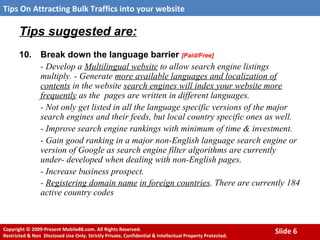 Tips suggested are:   10. Break down the language barrier  [Paid/Free] - Develop a  Multilingual website  to allow search engine listings multiply. - Generate  more available languages and localization of contents  in the website  search engines will index your website more frequently  as the  pages are written in different languages.  - Not only get listed in all the language specific versions of the major search engines and their feeds, but local country specific ones as well.  - Improve search engine rankings with minimum of time & investment.  - Gain good ranking in a major non-English language search engine or version of Google as search engine filter algorithms are currently under- developed when dealing with non-English pages.  - Increase business prospect.  -  Registering domain name   in foreign countries . There are currently 184 active country codes   