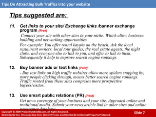 Tips suggested are:  11. Get links to your site/ Exchange links / banner exchange program  [Free]   Connect your site with other sites in your niche. Which allow business-building and networking opportunities For example: You offer rental kayaks on the beach. Ask the local restaurant owners, local tour guides, the real estate agents, the night clubs, and everyone else to link to you, and offer to link to them. Subsequently it help to improve search engine rankings. 12. Buy banner ads or text links  [Paid] - Buy text links on high traffic websites allow more spiders stopping by, more people clicking through, means better search engine rankings. Traffic routed from these sites comprises more prospective buyers/visitor. 13. Use smart public relations (PR)  [Paid] Get news coverage of your business and your site. Approach online and traditional media. Submit your news article link in other sites and online newspaper database 
