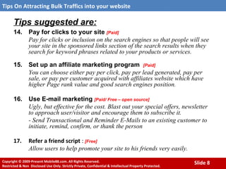 Tips suggested are: 14. Pay for clicks to your site  [Paid] Pay for clicks or inclusion on the search engines so that people will see your site in the sponsored links section of the search results when they search for keyword phrases related to your products or services. 15. Set up an affiliate marketing program  [Paid] You can choose either pay per click, pay per lead generated, pay per sale, or pay per customer acquired with affiliates website which have higher Page rank value and good search engines position.  16. Use E-mail marketing  [Paid/ Free – open source] Ugly, but effective for the cost. Blast out your special offers, newsletter to approach user/visitor and encourage them to subscribe it.  - Send Transactional and Reminder E-Mails   to an existing customer to initiate, remind, confirm, or thank the person   17. Refer a friend script  :  [Free] Allow users to help promote your site to his friends very easily. 