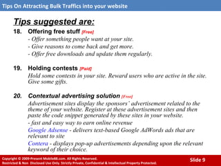 Tips suggested are: 18. Offering free stuff  [Free] - Offer something people want at your site.  - Give reasons to come back and get more.  - Offer free downloads and update them regularly.  19. Holding contests  [Paid] Hold some contests in your site. Reward users who are active in the site. Give some gifts. 20. Contextual advertising solution   [Free] Advertisement sites display the sponsors’ advertisement related to the theme of your website. Register at these advertisement sites and then paste the code snippet generated by these sites in your website. - fast and easy way to earn online revenue Google Adsense  - delivers text-based Google AdWords ads that are relevant to site  Contera  - displays pop-up advertisements depending upon the relevant keyword of their choice. 
