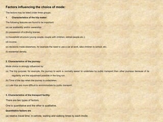 Factors influencing the choice of mode:
The factors may be listed under three groups:
1. Characteristics of the trip maker:
The following features are found to be important:
(a) car availability and/or ownership;
(b) possession of a driving license;
(c) household structure (young couple, couple with children, retired people etc.);
(d) income;
(e) decisions made elsewhere, for example the need to use a car at work, take children to school, etc;
(f) residential density.
2. Characteristics of the journey:
Mode choice is strongly influenced by:
(a) The trip purpose; for example, the journey to work is normally easier to undertake by public transport than other journeys because of its
regularity and the adjustment possible in the long run;
(b) Time of the day when the journey is undertaken.
(c) Late trips are more difficult to accommodate by public transport.
3. Characteristics of the transport facility:
There are two types of factors.
One is quantitative and the other is qualitative.
Quantitative factors are:
(a) relative travel time: in-vehicle, waiting and walking times by each mode;
 