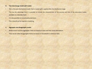 B. Trip-interchange modal split model:
• This is the post-distribution model; that is modal split is applied after the distribution stage.
• This has the advantage that it is possible to include the characteristics of the journey and that of the alternative modes
available to undertake them.
• It is also possible to include policy decisions.
• This is beneficial for long term modeling.
C. Aggregate and disaggregate model:
• Mode choice could be aggregate if they are based on zonal and inter-zonal information.
• They can be called disaggregate if they are based on household or individual data.
 