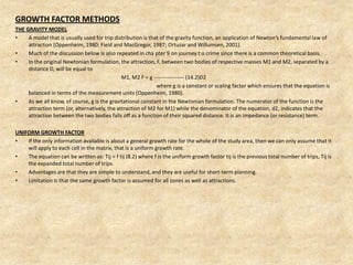 GROWTH FACTOR METHODS
THE GRAVITY MODEL
• A model that is usually used for trip distribution is that of the gravity function, an application of Newton’s fundamental law of
attraction (Oppenheim, 1980; Field and MacGregor, 1987; Ortuzar and Willumsen, 2001).
• Much of the discussion below is also repeated in cha pter 9 on journey t o crime since there is a common theoretical basis.
• In the original Newtonian formulation, the attraction, F, between two bodies of respective masses M1 and M2, separated by a
distance D, will be equal to
M1, M2 F = g ----------------- (14.2)D2
where g is a constant or scaling factor which ensures that the equation is
balanced in terms of the measurement units (Oppenheim, 1980).
• As we all know, of course, g is the gravitational constant in the Newtonian formulation. The numerator of the function is the
attraction term (or, alternatively, the attraction of M2 for M1) while the denominator of the equation, d2, indicates that the
attraction between the two bodies falls off as a function of their squared distance. It is an impedance (or resistance) term.
UNIFORM GROWTH FACTOR
• If the only information available is about a general growth rate for the whole of the study area, then we can only assume that it
will apply to each cell in the matrix, that is a uniform growth rate.
• The equation can be written as: Tij = f tij (8.2) where f is the uniform growth factor tij is the previous total number of trips, Tij is
the expanded total number of trips.
• Advantages are that they are simple to understand, and they are useful for short-term planning.
• Limitation is that the same growth factor is assumed for all zones as well as attractions.
 