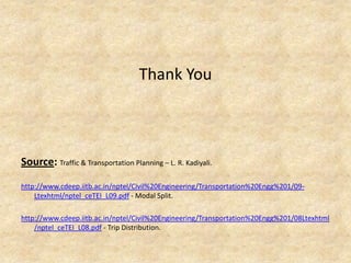 Thank You
Source: Traffic & Transportation Planning – L. R. Kadiyali.
http://www.cdeep.iitb.ac.in/nptel/Civil%20Engineering/Transportation%20Engg%201/09-
Ltexhtml/nptel_ceTEI_L09.pdf - Modal Split.
http://www.cdeep.iitb.ac.in/nptel/Civil%20Engineering/Transportation%20Engg%201/08Ltexhtml
/nptel_ceTEI_L08.pdf - Trip Distribution.
 