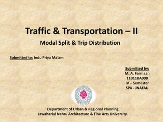 Traffic & Transportation – II
Modal Split & Trip Distribution
Submitted to: Indu Priya Ma’am
Submitted by:
M. A. Farmaan
11011BA008
IV – Semester
SPA - JNAFAU
Department of Urban & Regional Planning
Jawaharlal Nehru Architecture & Fine Arts University.
 