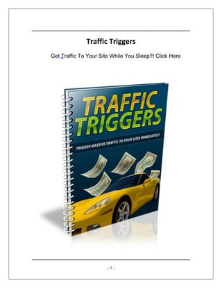 Traffic Triggers
http://www.Your-URL.com
- 1 -
Traffic Triggers
www.Your-Domain-Here.com
Get Traffic To Your Site While You Sleep!!! Click Here
 