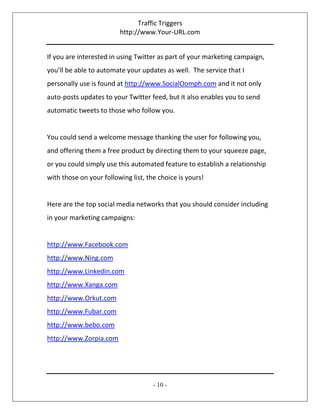 Traffic Triggers
http://www.Your-URL.com
- 10 -
If you are interested in using Twitter as part of your marketing campaign,
you’ll be able to automate your updates as well. The service that I
personally use is found at http://www.SocialOomph.com and it not only
auto-posts updates to your Twitter feed, but it also enables you to send
automatic tweets to those who follow you.
You could send a welcome message thanking the user for following you,
and offering them a free product by directing them to your squeeze page,
or you could simply use this automated feature to establish a relationship
with those on your following list, the choice is yours!
Here are the top social media networks that you should consider including
in your marketing campaigns:
http://www.Facebook.com
http://www.Ning.com
http://www.Linkedin.com
http://www.Xanga.com
http://www.Orkut.com
http://www.Fubar.com
http://www.bebo.com
http://www.Zorpia.com
 