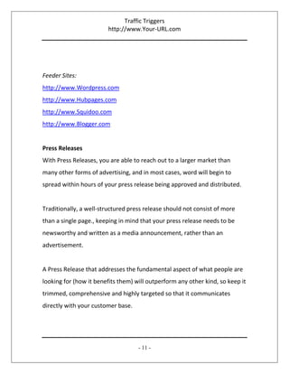 Traffic Triggers
http://www.Your-URL.com
- 11 -
Feeder Sites:
http://www.Wordpress.com
http://www.Hubpages.com
http://www.Squidoo.com
http://www.Blogger.com
Press Releases
With Press Releases, you are able to reach out to a larger market than
many other forms of advertising, and in most cases, word will begin to
spread within hours of your press release being approved and distributed.
Traditionally, a well-structured press release should not consist of more
than a single page., keeping in mind that your press release needs to be
newsworthy and written as a media announcement, rather than an
advertisement.
A Press Release that addresses the fundamental aspect of what people are
looking for (how it benefits them) will outperform any other kind, so keep it
trimmed, comprehensive and highly targeted so that it communicates
directly with your customer base.
 