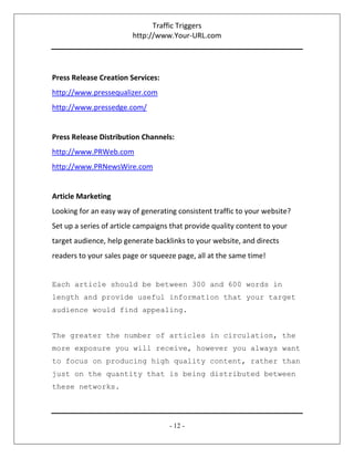 Traffic Triggers
http://www.Your-URL.com
- 12 -
Press Release Creation Services:
http://www.pressequalizer.com
http://www.pressedge.com/
Press Release Distribution Channels:
http://www.PRWeb.com
http://www.PRNewsWire.com
Article Marketing
Looking for an easy way of generating consistent traffic to your website?
Set up a series of article campaigns that provide quality content to your
target audience, help generate backlinks to your website, and directs
readers to your sales page or squeeze page, all at the same time!
Each article should be between 300 and 600 words in
length and provide useful information that your target
audience would find appealing.
The greater the number of articles in circulation, the
more exposure you will receive, however you always want
to focus on producing high quality content, rather than
just on the quantity that is being distributed between
these networks.
 