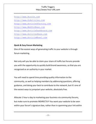Traffic Triggers
http://www.Your-URL.com
- 13 -
http://www.Buzzle.com
http://www.GoArticles.com
http://www.ArticlesFactory.com
http://www.WebProNews.com
http://www.ArticleDashboard.com
http://www.ArticlesBase.com
http://www.ArticleWheel.com
Quick & Easy Forum Marketing
One of the easiest ways of generating traffic to your website is through
forum marketing.
Not only will you be able to claim your share of traffic but forums provide
you with the opportunity to quickly build brand awareness, so that you are
recognized as an authority in your market.
You will need to spend time providing quality information to the
community, as well as helping members by addressing questions, offering
guidance, and doing your best to contribute to the network, but it’s one of
the easiest ways to jumpstart your website, absolutely free.
Allocate 1 hour a day to marketing your business via community forums,
but make sure to promote INDIRECTLY! You want your website to be seen
within your forum’s signature box, rather than in spamming your link within
 
