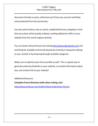 Traffic Triggers
http://www.Your-URL.com
- 14 -
discussion threads or posts, otherwise you’ll lose your account and likely
end up banned from the community.
You also want to focus only on active, established forums, keeping in mind
that your posts will be quickly indexed, sending additional traffic to your
website from the search engines directly.
You can locate relevant forums by visiting http://www.Big-Boards.com and
searching for available community boards by entering in keywords relating
to your market or by browsing through available categories.
Make sure to optimize your forum profile as well! This is a great way to
generate authority backlinks to your website, so include information about
you, and a direct link to your website!
Additional Resource:
Complete Forum Directory (with alexa ranking, etc):
http://www.prelovac.com/vladimir/best-webmaster-forums
 