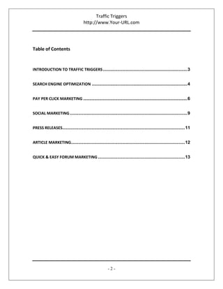 Traffic Triggers
http://www.Your-URL.com
- 2 -
Table of Contents
INTRODUCTION TO TRAFFIC TRIGGERS.....................................................................3
SEARCH ENGINE OPTIMIZATION ..............................................................................4
PAY PER CLICK MARKETING .....................................................................................6
SOCIAL MARKETING................................................................................................9
PRESS RELEASES....................................................................................................11
ARTICLE MARKETING.............................................................................................12
QUICK & EASY FORUM MARKETING .......................................................................13
 
