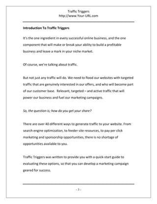 Traffic Triggers
http://www.Your-URL.com
- 3 -
Introduction To Traffic Triggers
It’s the one ingredient in every successful online business, and the one
component that will make or break your ability to build a profitable
business and leave a mark in your niche market.
Of course, we’re talking about traffic.
But not just any traffic will do. We need to flood our websites with targeted
traffic that are genuinely interested in our offers, and who will become part
of our customer base. Relevant, targeted – and active traffic that will
power our business and fuel our marketing campaigns.
So, the question is; how do you get your share?
There are over 40 different ways to generate traffic to your website. From
search engine optimization, to feeder site resources, to pay per click
marketing and sponsorship opportunities, there is no shortage of
opportunities available to you.
Traffic Triggers was written to provide you with a quick-start guide to
evaluating these options, so that you can develop a marketing campaign
geared for success.
 