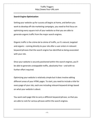 Traffic Triggers
http://www.Your-URL.com
- 4 -
Search Engine Optimization
Setting your website up for success all begins at home, and before you
work to develop off-site marketing campaigns, you need to first focus on
optimizing every square inch of your website so that you are able to
generate organic traffic from the major search engines.
Organic traffic is the crème de la crème of traffic, as it’s natural, targeted
and organic – coming directly to your site after a user enters in relevant
keyword phrases that the search engine has identified as being associated
with your site.
Once your website is securely positioned within the search engines, you’ll
be able to generate unstoppable traffic, absolutely free – and with no
further effort required.
Optimizing your website is relatively simple but it does involve editing
different areas of your HTML pages. To start, you need to include a title for
every page of your site, each one including relevant keyword strings based
on what your website is about.
You want each page title to carry a different keyword phrase, so that you
are able to rank for various phrases within the search engines.
 