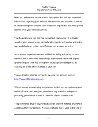 Traffic Triggers
http://www.Your-URL.com
- 5 -
Next, you will want to include a meta description that includes important
information regarding your website. Meta descriptions provide a summary
to those visiting your website from the search engines but also help spiders
identify what your website is about.
You should also use the <h1> tag throughout your pages. H1 instructs
search engine spiders to pay particular attention to text located within the
tags, and also helps visitors identify important areas of your site.
Another very important element to SEO is including a site map on your
website. What a site map does is helps both visitors and search engine
spiders navigate their way throughout your pages and categories, by
outlining all of the different areas of your site.
You can create a sitemap very easily by using free services such as:
http://www.XML-Sitemaps.com
When it comes to developing your content so that you are optimizing your
website for the search engines, you should pay attention to keyword
proximity, prominence as well as the order of your content itself.
The prominence of your keyword is based on the first instance of where it
appears within your content. A keyword phrase that is used at the end of
 