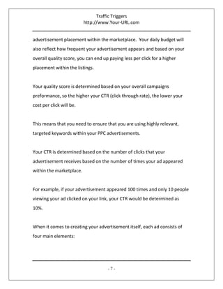 Traffic Triggers
http://www.Your-URL.com
- 7 -
advertisement placement within the marketplace. Your daily budget will
also reflect how frequent your advertisement appears and based on your
overall quality score, you can end up paying less per click for a higher
placement within the listings.
Your quality score is determined based on your overall campaigns
preformance, so the higher your CTR (click through rate), the lower your
cost per click will be.
This means that you need to ensure that you are using highly relevant,
targeted keywords within your PPC advertisements.
Your CTR is determined based on the number of clicks that your
advertisement receives based on the number of times your ad appeared
within the marketplace.
For example, if your advertisement appeared 100 times and only 10 people
viewing your ad clicked on your link, your CTR would be determined as
10%.
When it comes to creating your advertisement itself, each ad consists of
four main elements:
 