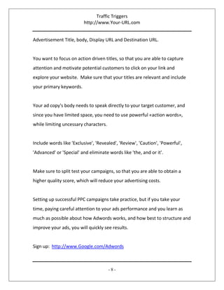 Traffic Triggers
http://www.Your-URL.com
- 8 -
Advertisement Title, body, Display URL and Destination URL.
You want to focus on action driven titles, so that you are able to capture
attention and motivate potential customers to click on your link and
explore your website. Make sure that your titles are relevant and include
your primary keywords.
Your ad copy's body needs to speak directly to your target customer, and
since you have limited space, you need to use powerful «action words»,
while limiting uncessary characters.
Include words like 'Exclusive', 'Revealed', 'Review', 'Caution', 'Powerful',
'Advanced' or 'Special' and eliminate words like 'the, and or it'.
Make sure to split test your campaigns, so that you are able to obtain a
higher quality score, which will reduce your advertising costs.
Setting up successful PPC campaigns take practice, but if you take your
time, paying careful attention to your ads performance and you learn as
much as possible about how Adwords works, and how best to structure and
improve your ads, you will quickly see results.
Sign up: http://www.Google.com/Adwords
 