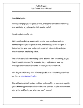Traffic Triggers
http://www.Your-URL.com
- 9 -
Social Marketing
Willing to engage your target audience, and spend some time interacting
and socializing in exchange for high quality traffic?
Social marketing is for you!
With social marketing, you are able to take a personal approach to
connecting with your target audience, and in doing so, you can gain a
better feel for what your audience is genuinely interested in and what
motivates them into taking action.
The downside to social marketing is that it can be time consuming, as you
have to update your profile accounts, status updates and send out
messages and broadcasts in order to keep your accounts fresh.
One way of automating your account updates is by subscribing to the free
services at http://www.Ping.fm
Ping will automatically update multiple social profiles at once, and provides
you with the opportunity to schedule future updates, so your accounts can
stay active and fresh even when you aren’t around!
 