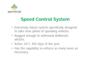 Speed C t l S t
      S   d Control System
• Extremely robust system specifically designed
  to take clear photo of speeding vehicles.
• Rugged enough to withstand deliberate
  attacks.
• Active 24/7, 365 days of the year.
• Has the capability to enforce as many lanes as
  necessary.
 