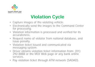 Violation Cycle
• Capture images of the violating vehicle.
• Electronically send the images to the Command Center
  for processing.
• Violation information is processed and verified for its
                           p
  accurateness.
• Request name of violator from national database, and
  issue penalty.
        penalty
• Violation ticket issued and communicated via
  messaging system.
         g g y
• Driver obtains violation ticket information from: (01)
  292-8888 or the MOI Web page or any bank online
  services.
  services
• Pay violation ticket through ATM network (SADAD).
 