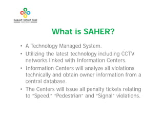 What is SAHER?
• A Technology Managed System.
                            System
• Utilizing the latest technology including CCTV
  networks linked with Information Centers.
                           f
• Information Centers will analyze all violations
  technically and obtain owner information from a
  central database.
• The Centers will issue all penalty tickets relating
  to “Speed,” “Pedestrian” and “Signal” violations.
       Speed, Pedestrian          Signal
 
