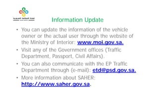 Information Update
              I f    ti U d t
• You can update the information of the vehicle
  owner or the actual user through the website of
  the Ministry of Interior: www.moi.gov.sa.
• Visit any of the Government offices (Traffic
  Department, Passport,
  Department Passport Civil Affairs)
                               Affairs).
• You can also communicate with the EP Traffic
  Department th
  D      t    t through (
                      h (e-mail): etd@psd.gov.sa.
                              il) td@ d
• More information about SAHER:
  http://www.saher.gov.sa.
 