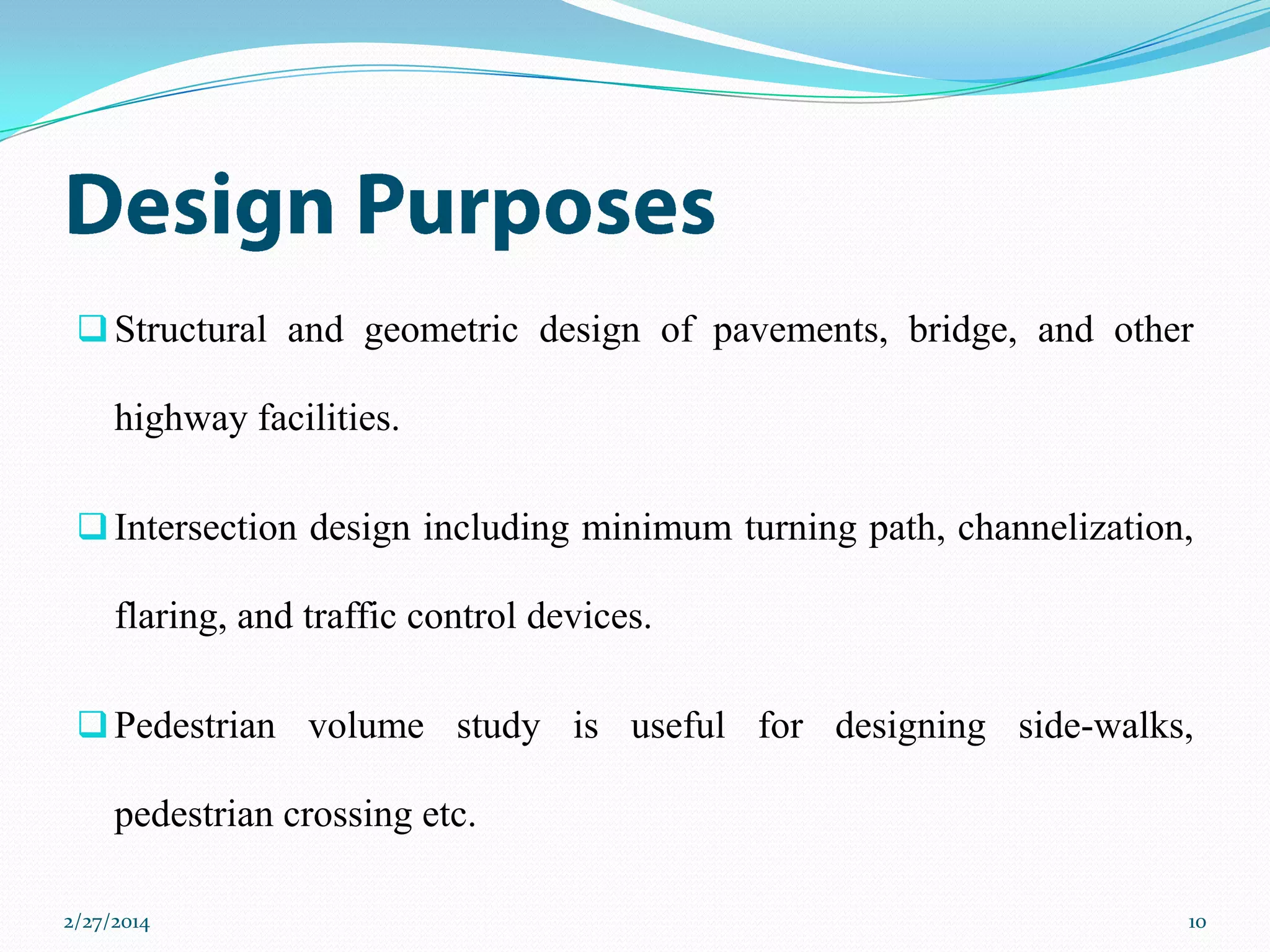  Structural and geometric design of pavements, bridge, and other

highway facilities.
 Intersection design including minimum turning path, channelization,

flaring, and traffic control devices.
 Pedestrian volume study is useful for designing side-walks,

pedestrian crossing etc.
2/27/2014

10

 