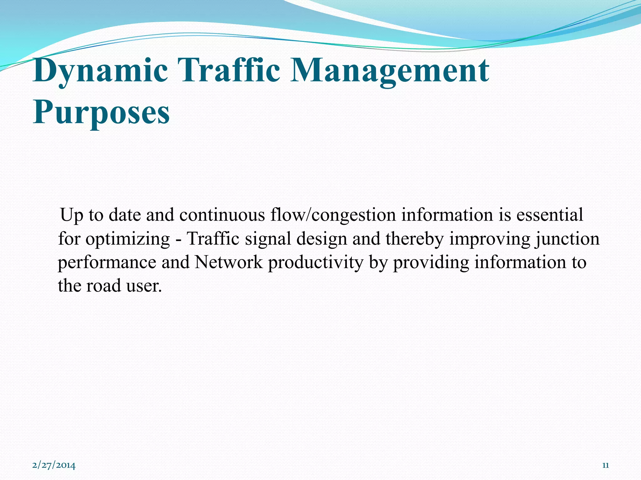 Dynamic Traffic Management
Purposes
Up to date and continuous flow/congestion information is essential
for optimizing - Traffic signal design and thereby improving junction
performance and Network productivity by providing information to
the road user.

2/27/2014

11

 
