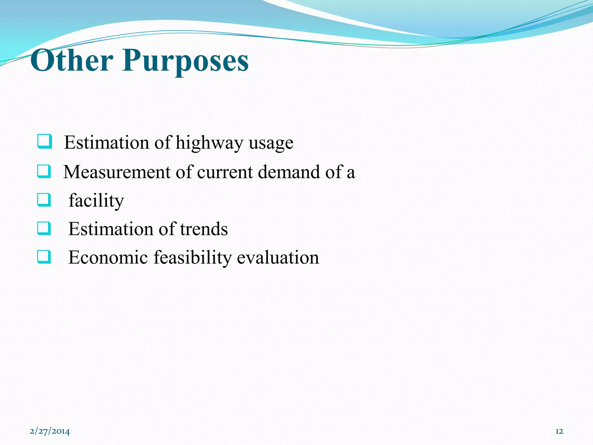 Other Purposes
 Estimation of highway usage
 Measurement of current demand of a
 facility
 Estimation of trends
 Economic feasibility evaluation

2/27/2014

12

 