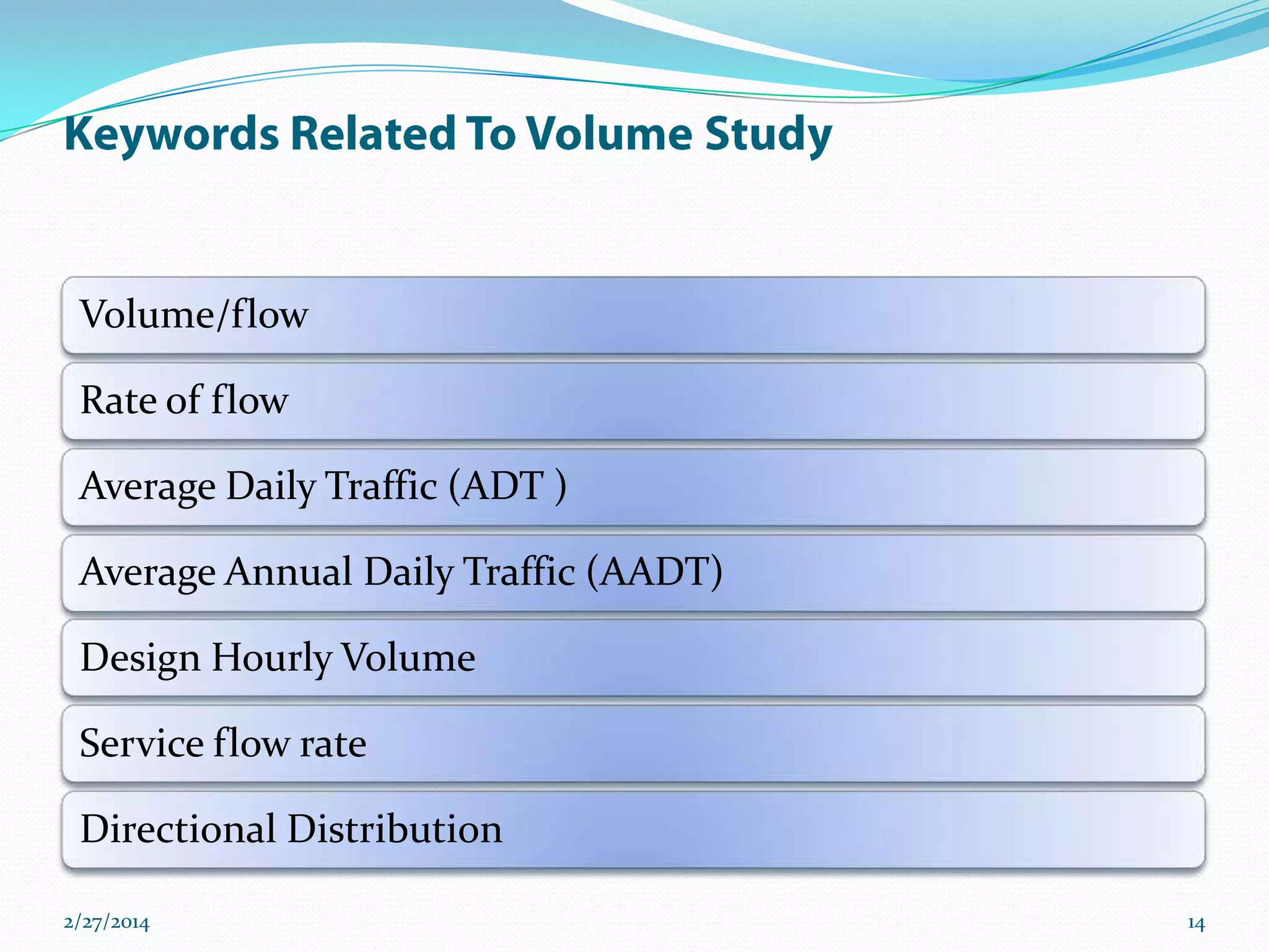 Volume/flow

Rate of flow
Average Daily Traffic (ADT )
Average Annual Daily Traffic (AADT)
Design Hourly Volume
Service flow rate

Directional Distribution
2/27/2014

14

 