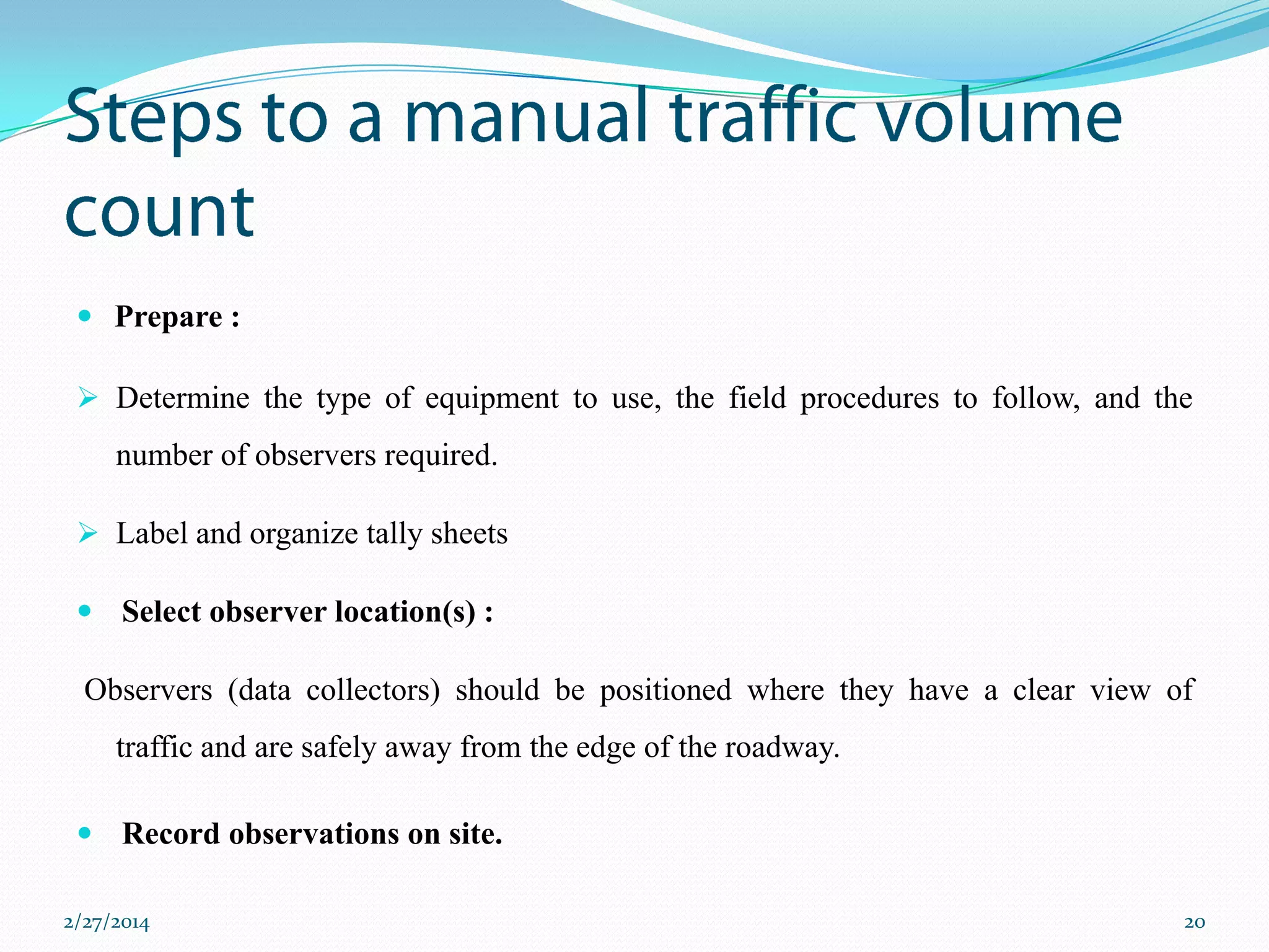  Prepare :
 Determine the type of equipment to use, the field procedures to follow, and the

number of observers required.
 Label and organize tally sheets
 Select observer location(s) :

Observers (data collectors) should be positioned where they have a clear view of
traffic and are safely away from the edge of the roadway.
 Record observations on site.
2/27/2014

20

 