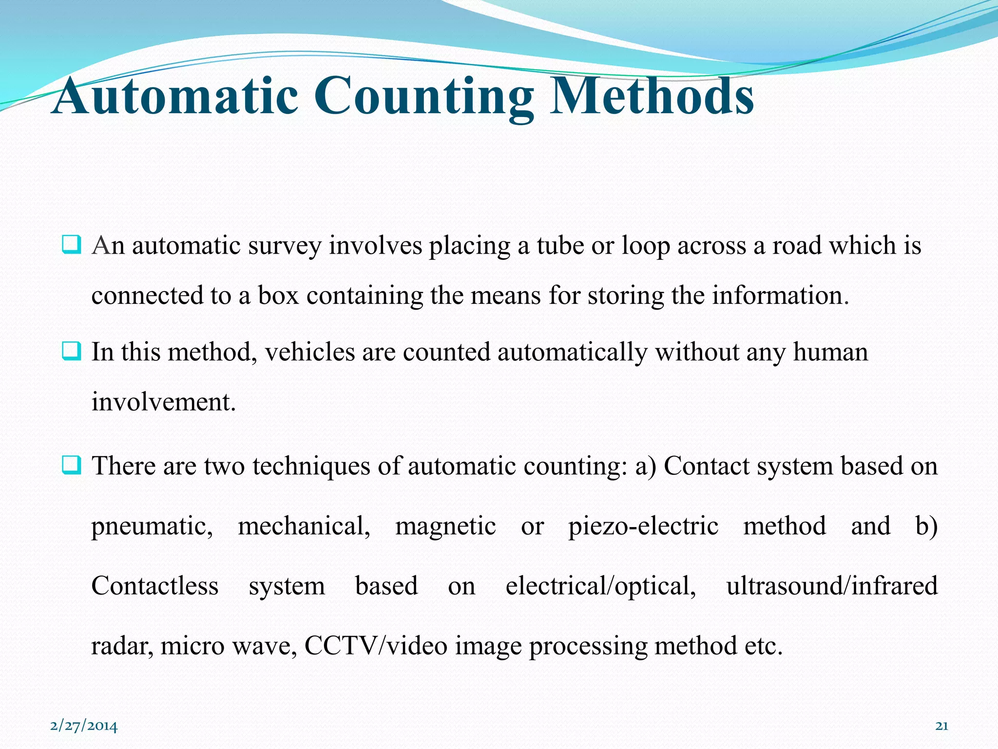 Automatic Counting Methods
 An automatic survey involves placing a tube or loop across a road which is

connected to a box containing the means for storing the information.
 In this method, vehicles are counted automatically without any human

involvement.
 There are two techniques of automatic counting: a) Contact system based on

pneumatic, mechanical, magnetic or piezo-electric method and b)
Contactless

system

based

on

electrical/optical,

ultrasound/infrared

radar, micro wave, CCTV/video image processing method etc.
2/27/2014

21

 