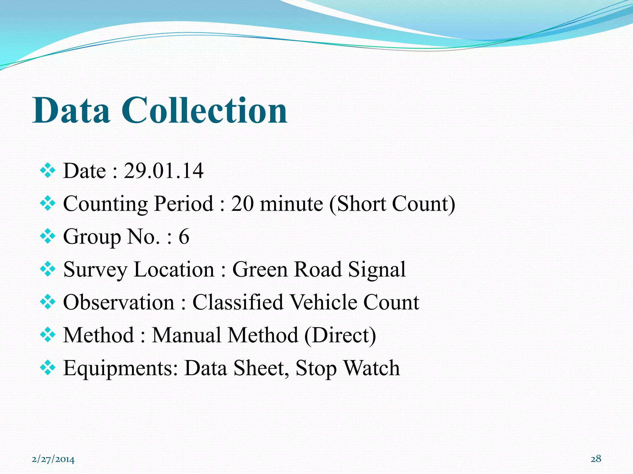 Data Collection
 Date : 29.01.14
 Counting Period : 20 minute (Short Count)
 Group No. : 6

 Survey Location : Green Road Signal
 Observation : Classified Vehicle Count
 Method : Manual Method (Direct)
 Equipments: Data Sheet, Stop Watch

2/27/2014

28

 