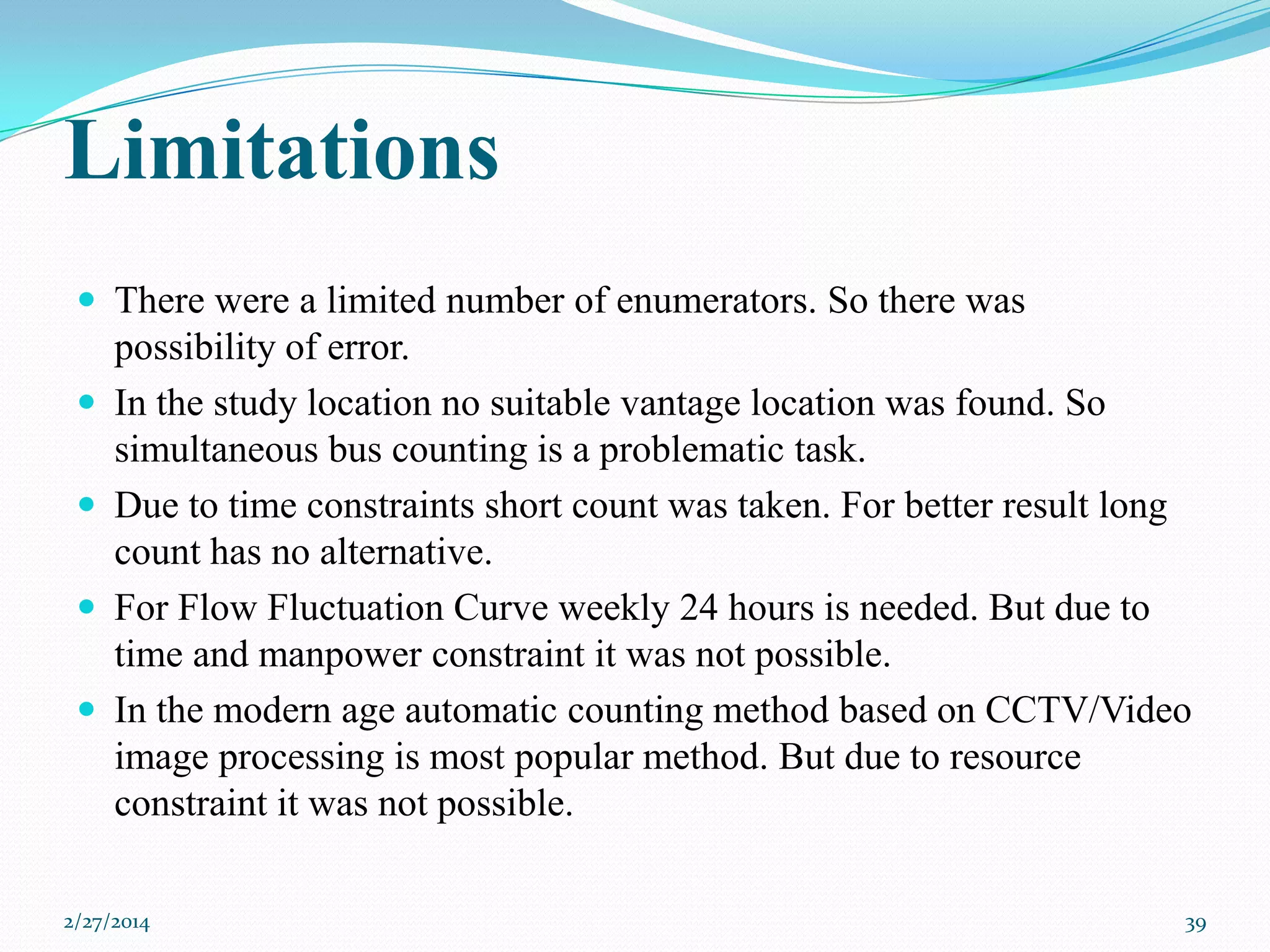 Limitations
 There were a limited number of enumerators. So there was





possibility of error.
In the study location no suitable vantage location was found. So
simultaneous bus counting is a problematic task.
Due to time constraints short count was taken. For better result long
count has no alternative.
For Flow Fluctuation Curve weekly 24 hours is needed. But due to
time and manpower constraint it was not possible.
In the modern age automatic counting method based on CCTV/Video
image processing is most popular method. But due to resource
constraint it was not possible.

2/27/2014

39

 
