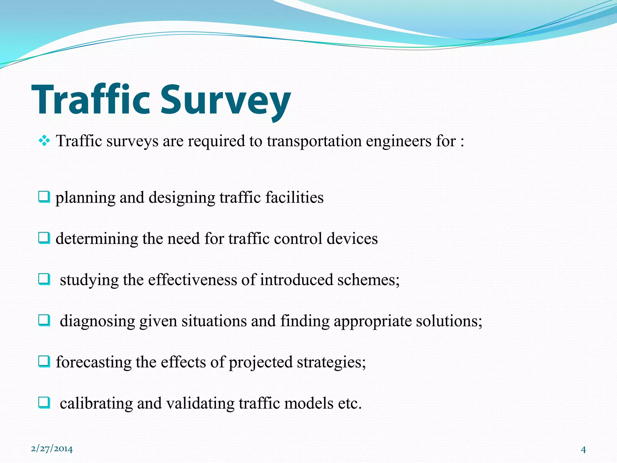  Traffic surveys are required to transportation engineers for :
 planning and designing traffic facilities
 determining the need for traffic control devices

 studying the effectiveness of introduced schemes;
 diagnosing given situations and finding appropriate solutions;
 forecasting the effects of projected strategies;
 calibrating and validating traffic models etc.
2/27/2014

4

 