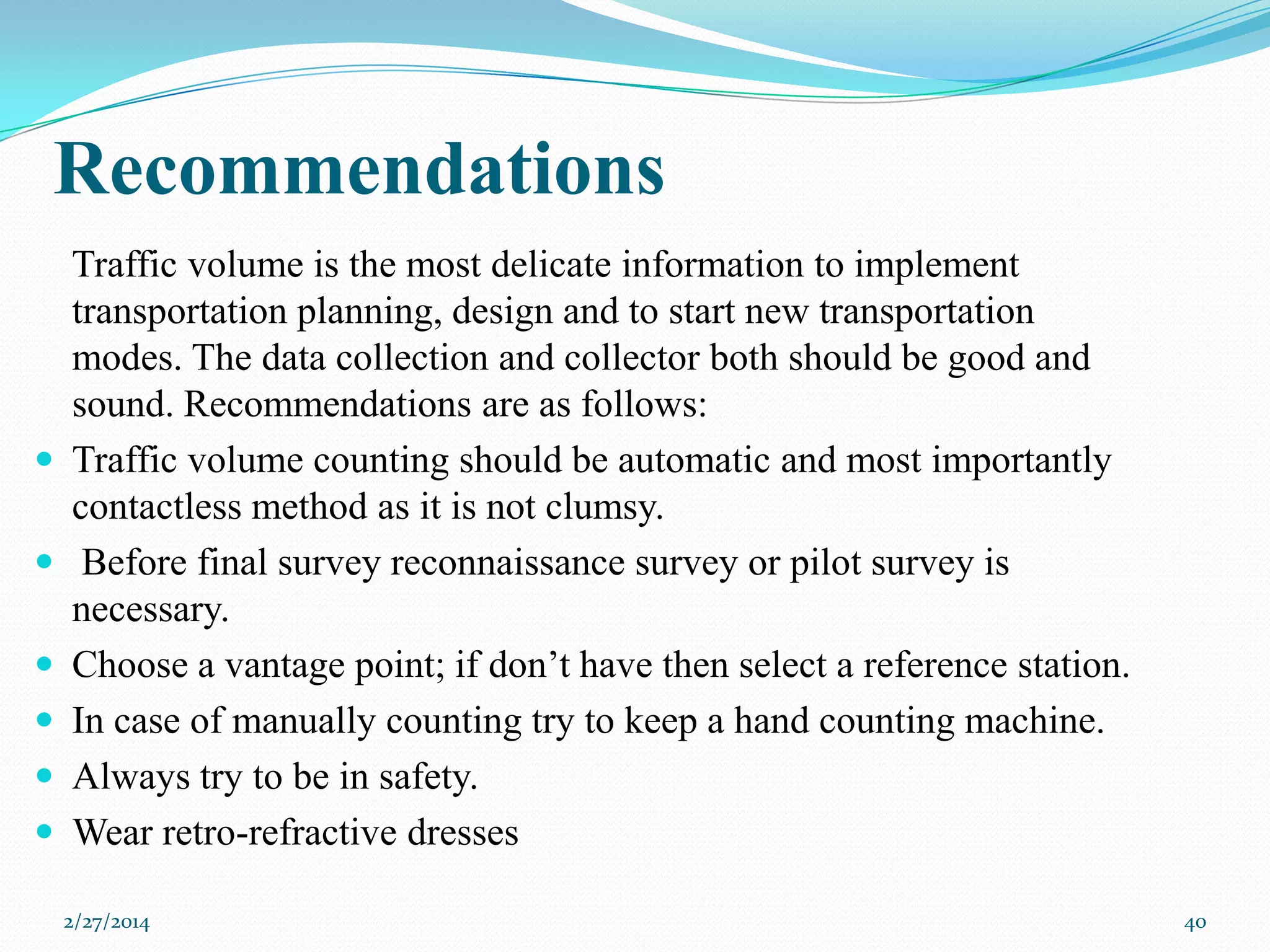 Recommendations










Traffic volume is the most delicate information to implement
transportation planning, design and to start new transportation
modes. The data collection and collector both should be good and
sound. Recommendations are as follows:
Traffic volume counting should be automatic and most importantly
contactless method as it is not clumsy.
Before final survey reconnaissance survey or pilot survey is
necessary.
Choose a vantage point; if don’t have then select a reference station.
In case of manually counting try to keep a hand counting machine.
Always try to be in safety.
Wear retro-refractive dresses
2/27/2014

40

 